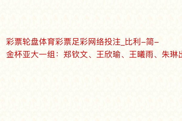 彩票轮盘体育彩票足彩网络投注_比利-简-金杯亚大一组：郑钦文、王欣瑜、王曦雨、朱琳出战