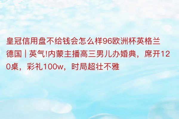 皇冠信用盘不给钱会怎么样96欧洲杯英格兰德国 | 英气!内蒙主播高三男儿办婚典，席开120桌，彩礼100w，时局超壮不雅