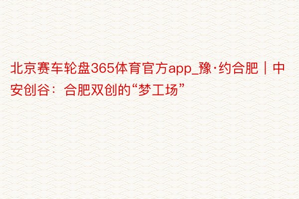 北京赛车轮盘365体育官方app_豫·约合肥｜中安创谷：合肥双创的“梦工场”