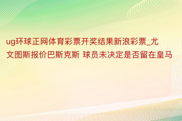 ug环球正网体育彩票开奖结果新浪彩票_尤文图斯报价巴斯克斯 球员未决定是否留在皇马