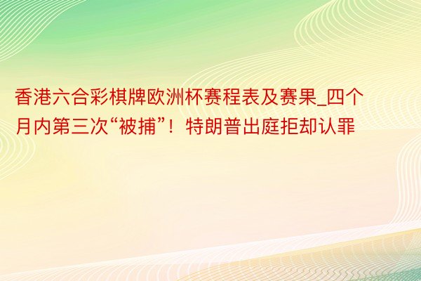 香港六合彩棋牌欧洲杯赛程表及赛果_四个月内第三次“被捕”！特朗普出庭拒却认罪