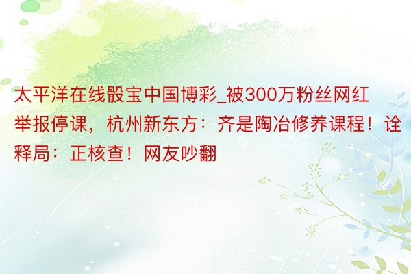 太平洋在线骰宝中国博彩_被300万粉丝网红举报停课，杭州新东方：齐是陶冶修养课程！诠释局：正核查！网友吵翻