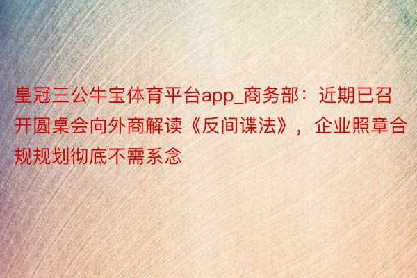 皇冠三公牛宝体育平台app_商务部：近期已召开圆桌会向外商解读《反间谍法》，企业照章合规规划彻底不需系念