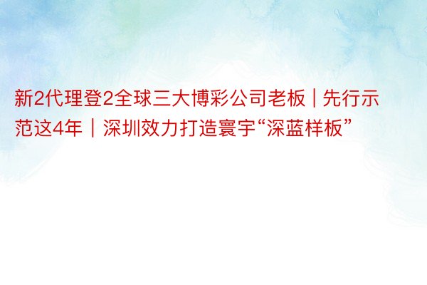 新2代理登2全球三大博彩公司老板 | 先行示范这4年｜深圳效力打造寰宇“深蓝样板”