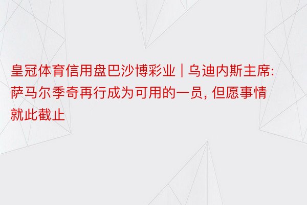 皇冠体育信用盘巴沙博彩业 | 乌迪内斯主席: 萨马尔季奇再行成为可用的一员, 但愿事情就此截止