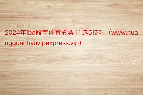 2024年iba骰宝体育彩票11选5技巧（www.huangguantiyuvipexpress.vip）