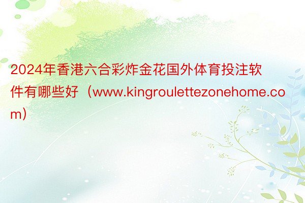 2024年香港六合彩炸金花国外体育投注软件有哪些好（www.kingroulettezonehome.com）