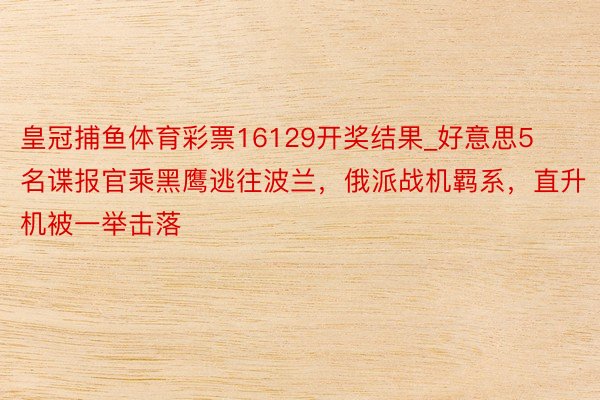 皇冠捕鱼体育彩票16129开奖结果_好意思5名谍报官乘黑鹰逃往波兰，俄派战机羁系，直升机被一举击落