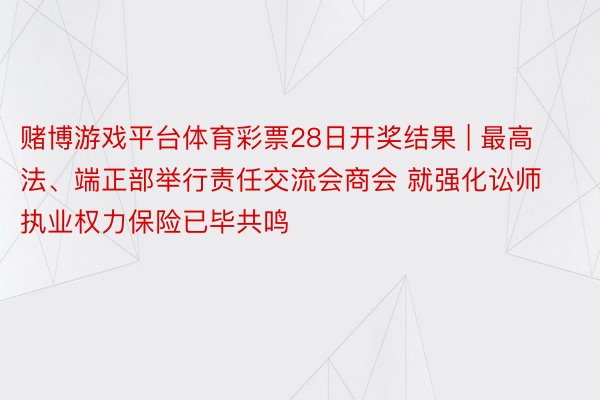 赌博游戏平台体育彩票28日开奖结果 | 最高法、端正部举行责任交流会商会 就强化讼师执业权力保险已毕共鸣