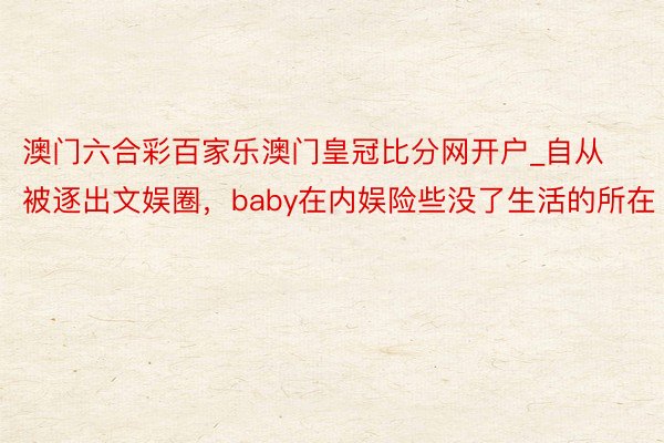 澳门六合彩百家乐澳门皇冠比分网开户_自从被逐出文娱圈，baby在内娱险些没了生活的所在