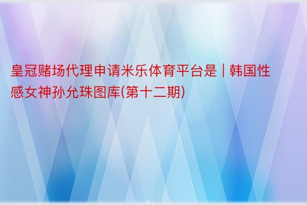 皇冠赌场代理申请米乐体育平台是 | 韩国性感女神孙允珠图库(第十二期)