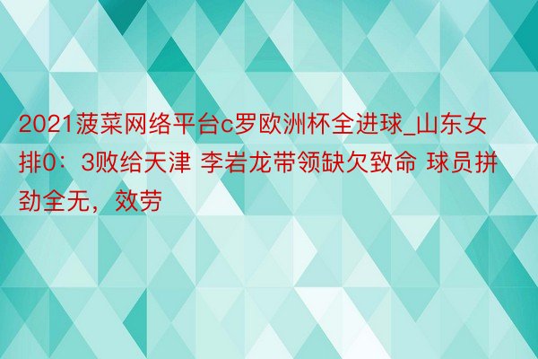 2021菠菜网络平台c罗欧洲杯全进球_山东女排0：3败给天津 李岩龙带领缺欠致命 球员拼劲全无，效劳