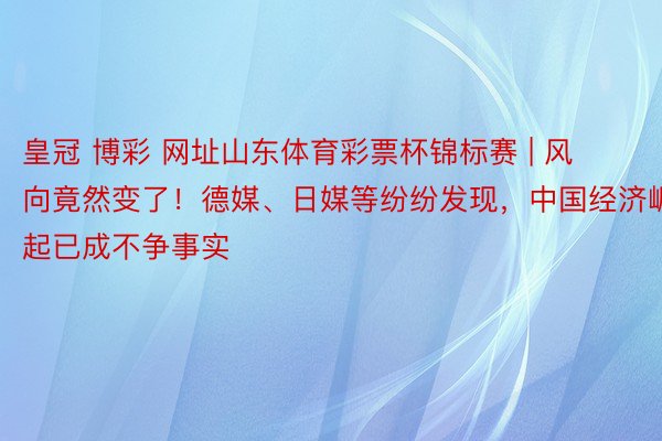 皇冠 博彩 网址山东体育彩票杯锦标赛 | 风向竟然变了！德媒、日媒等纷纷发现，中国经济崛起已成不争事实