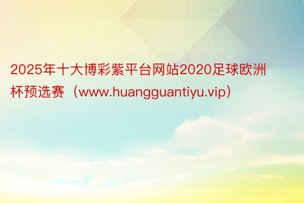 2025年十大博彩紫平台网站2020足球欧洲杯预选赛（www.huangguantiyu.vip）