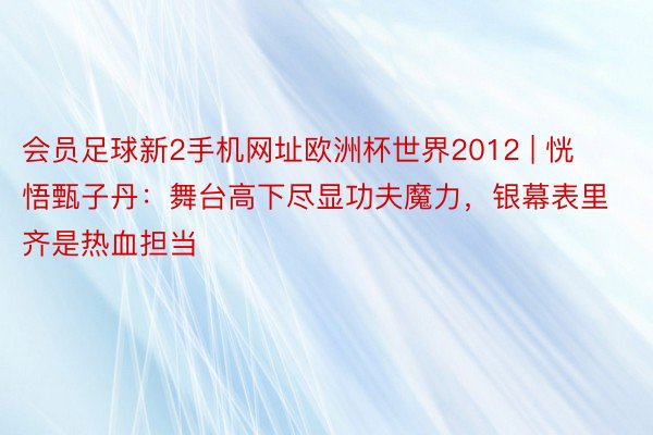 会员足球新2手机网址欧洲杯世界2012 | 恍悟甄子丹：舞台高下尽显功夫魔力，银幕表里齐是热血担当