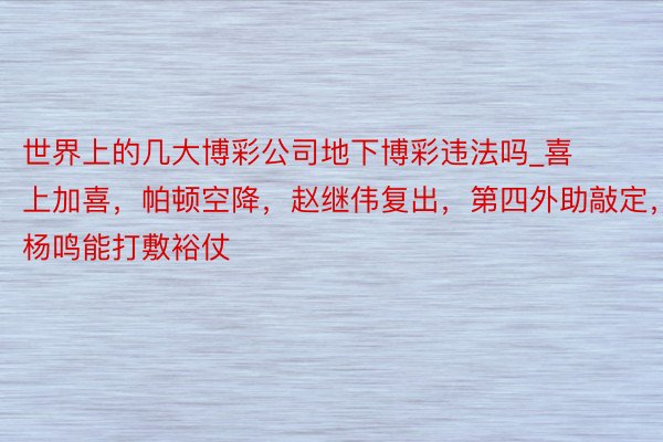 世界上的几大博彩公司地下博彩违法吗_喜上加喜，帕顿空降，赵继伟复出，第四外助敲定，杨鸣能打敷裕仗