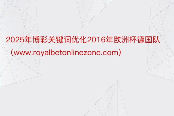 2025年博彩关键词优化2016年欧洲杯德国队（www.royalbetonlinezone.com）